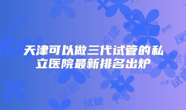 天津可以做三代试管的私立医院最新排名出炉