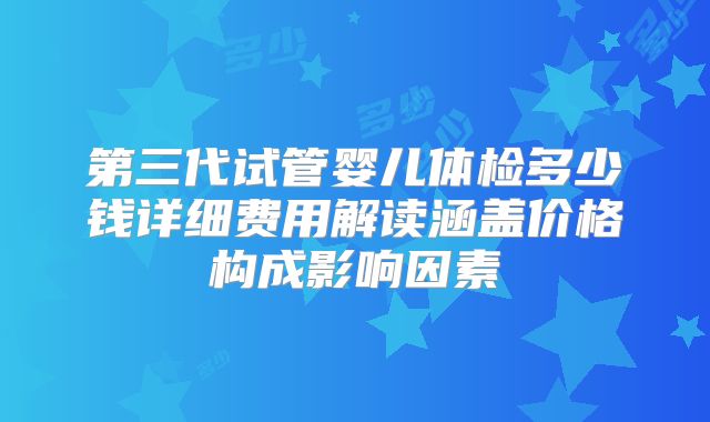 第三代试管婴儿体检多少钱详细费用解读涵盖价格构成影响因素