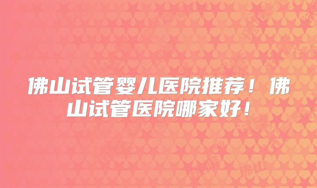 佛山试管婴儿医院推荐！佛山试管医院哪家好！