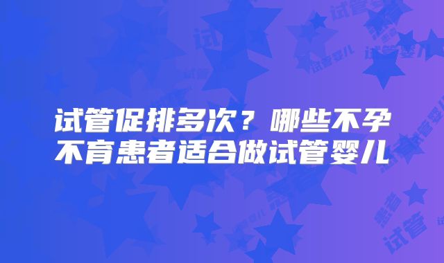 试管促排多次?哪些不孕不育患者适合做试管婴儿