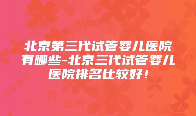 北京第三代试管婴儿医院有哪些-北京三代试管婴儿医院排名比较好！