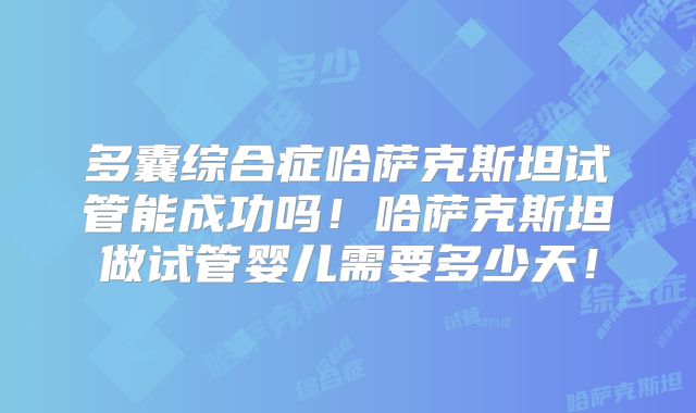 多囊综合症哈萨克斯坦试管能成功吗！哈萨克斯坦做试管婴儿需要多少天！