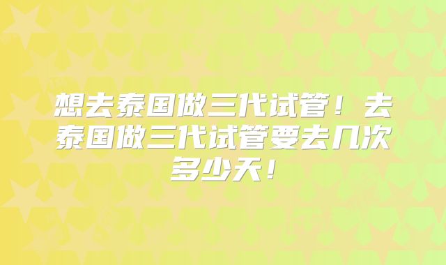 想去泰国做三代试管!去泰国做三代试管要去几次多少天!