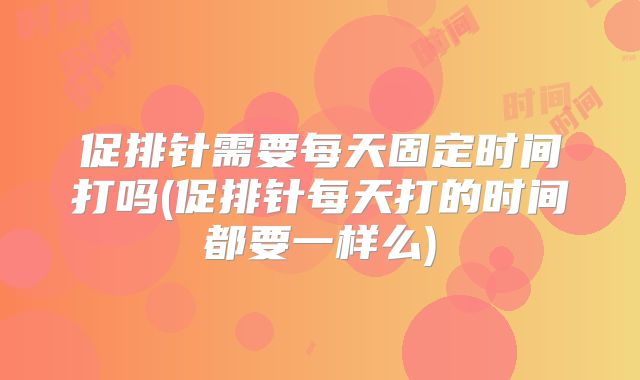促排针需要每天固定时间打吗(促排针每天打的时间都要一样么)