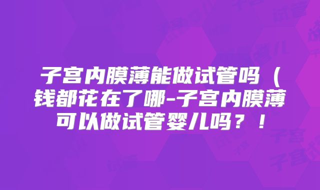 子宫内膜薄能做试管吗（钱都花在了哪-子宫内膜薄可以做试管婴儿吗？！