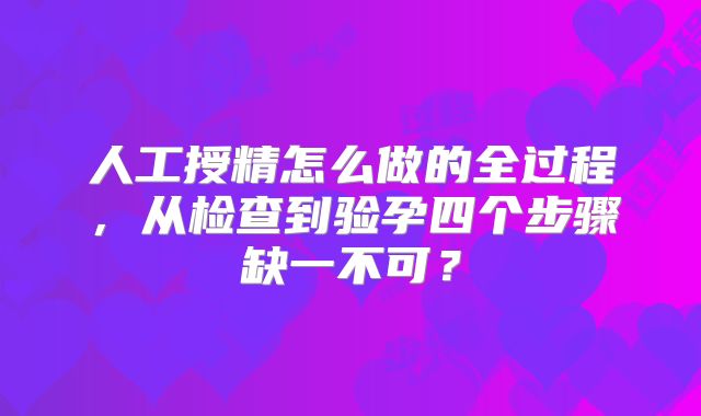 人工授精怎么做的全过程，从检查到验孕四个步骤缺一不可？