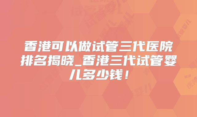 香港可以做试管三代医院排名揭晓_香港三代试管婴儿多少钱！