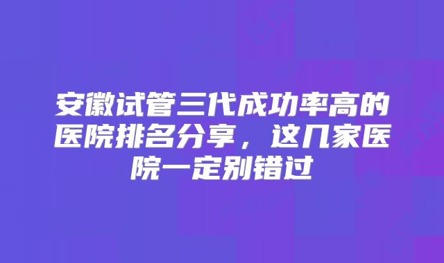 安徽试管三代成功率高的医院排名分享，这几家医院一定别错过