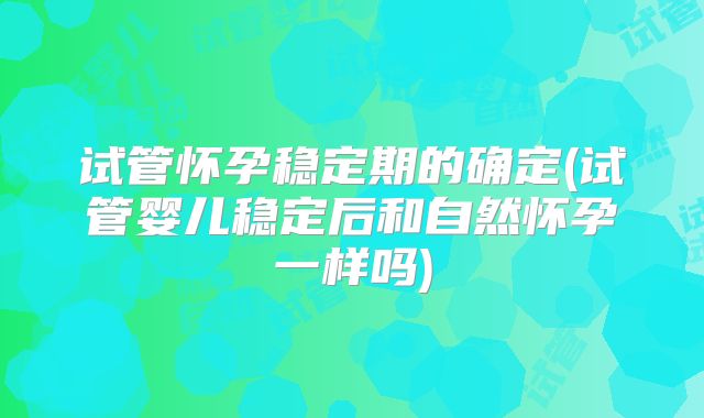 试管怀孕稳定期的确定(试管婴儿稳定后和自然怀孕一样吗)