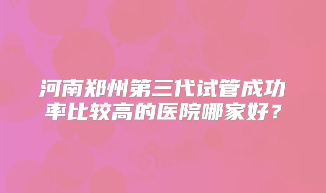 河南郑州第三代试管成功率比较高的医院哪家好?