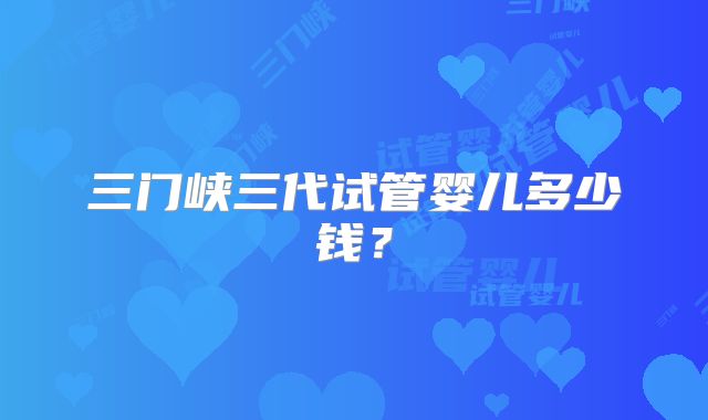 三门峡三代试管婴儿多少钱？