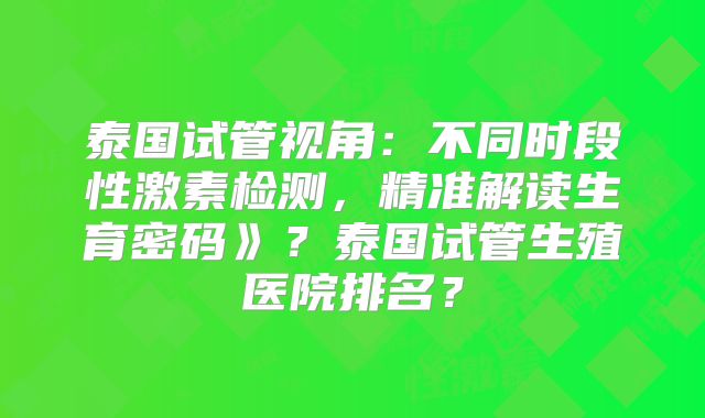 泰国试管视角：不同时段性激素检测，精准解读生育密码》？泰国试管生殖医院排名？