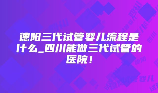 德阳三代试管婴儿流程是什么_四川能做三代试管的医院!