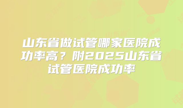 山东省做试管哪家医院成功率高?附2025山东省试管医院成功率