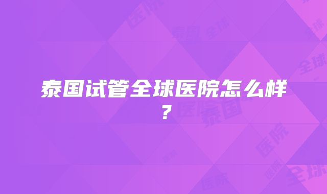 泰国试管全球医院怎么样？