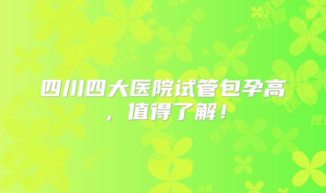 四川四大医院试管包孕高,值得了解!