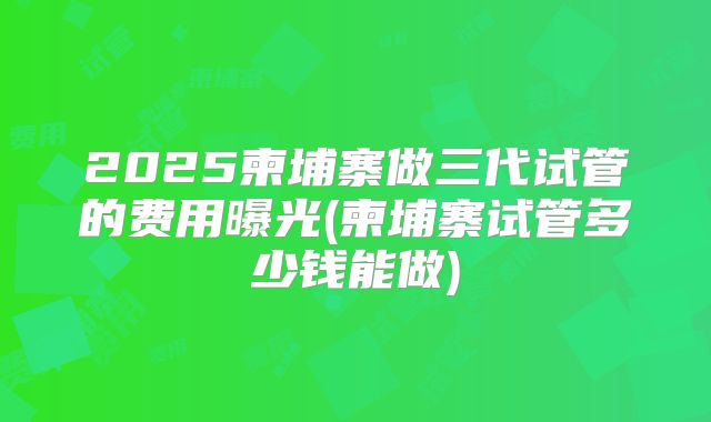 2025柬埔寨做三代试管的费用曝光(柬埔寨试管多少钱能做)
