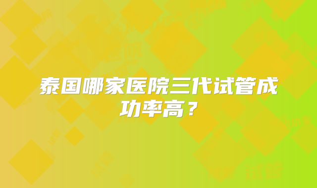 泰国哪家医院三代试管成功率高？