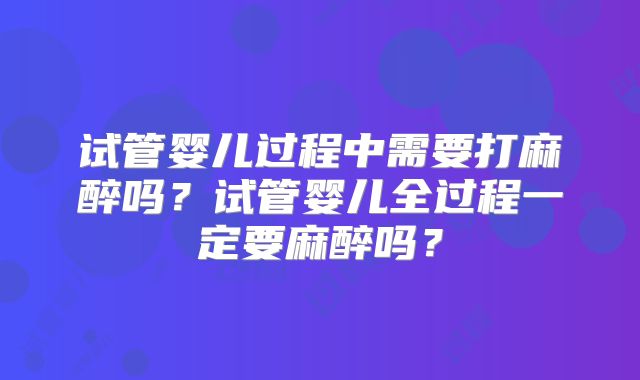 试管婴儿过程中需要打麻醉吗？试管婴儿全过程一定要麻醉吗？