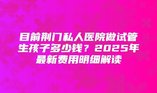 目前荆门私人医院做试管生孩子多少钱？2025年最新费用明细解读