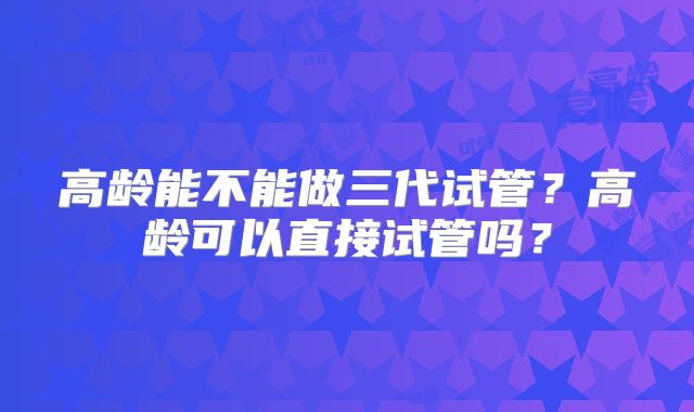 高龄能不能做三代试管？高龄可以直接试管吗？