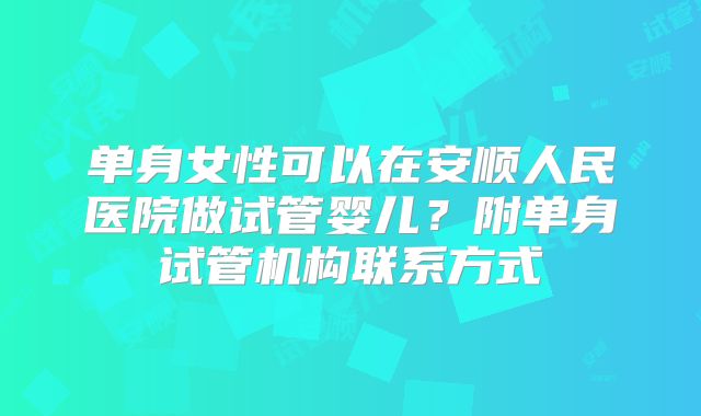 单身女性可以在安顺人民医院做试管婴儿？附单身试管机构联系方式