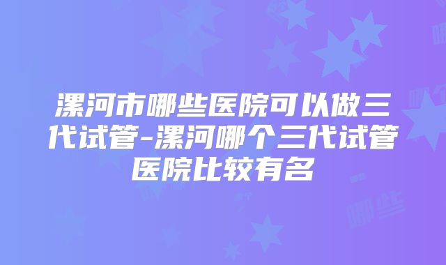 漯河市哪些医院可以做三代试管-漯河哪个三代试管医院比较有名