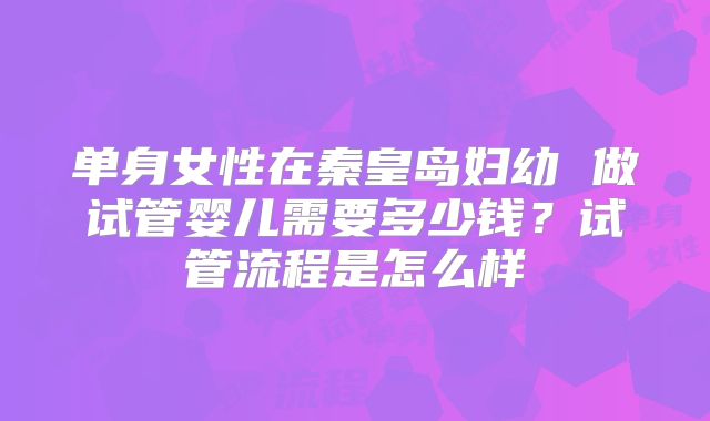 单身女性在秦皇岛妇幼 做试管婴儿需要多少钱？试管流程是怎么样