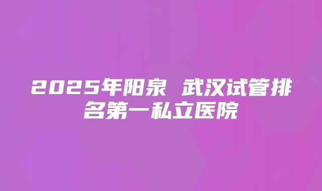 2025年阳泉 武汉试管排名第一私立医院