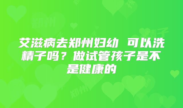 艾滋病去郑州妇幼 可以洗精子吗？做试管孩子是不是健康的