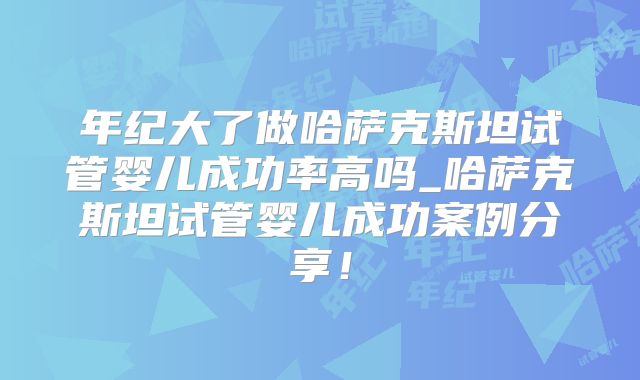 年纪大了做哈萨克斯坦试管婴儿成功率高吗_哈萨克斯坦试管婴儿成功案例分享！