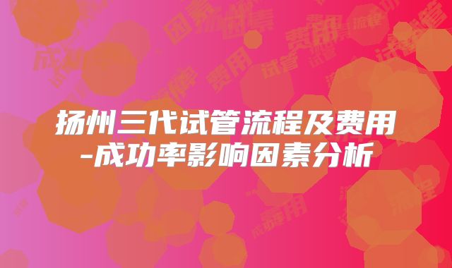 扬州三代试管流程及费用-成功率影响因素分析