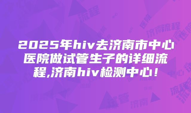 2025年hiv去济南市中心医院做试管生子的详细流程,济南hiv检测中心！