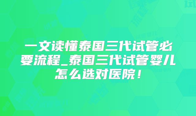 一文读懂泰国三代试管必要流程_泰国三代试管婴儿怎么选对医院!