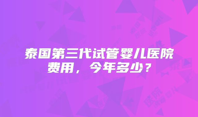 泰国第三代试管婴儿医院费用,今年多少?