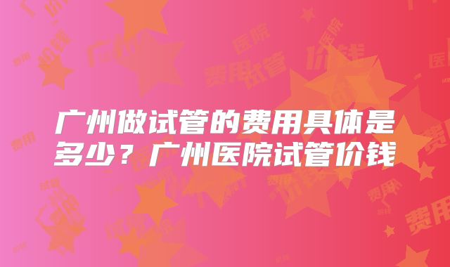 广州做试管的费用具体是多少？广州医院试管价钱