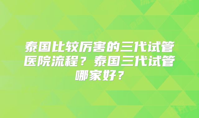 泰国比较厉害的三代试管医院流程？泰国三代试管哪家好？