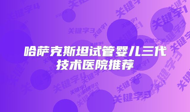 哈萨克斯坦试管婴儿三代技术医院推荐