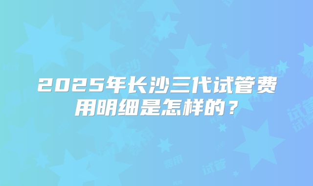 2025年长沙三代试管费用明细是怎样的?