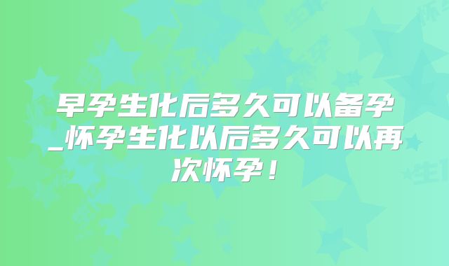 早孕生化后多久可以备孕_怀孕生化以后多久可以再次怀孕!