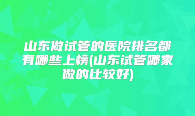 山东做试管的医院排名都有哪些上榜(山东试管哪家做的比较好)