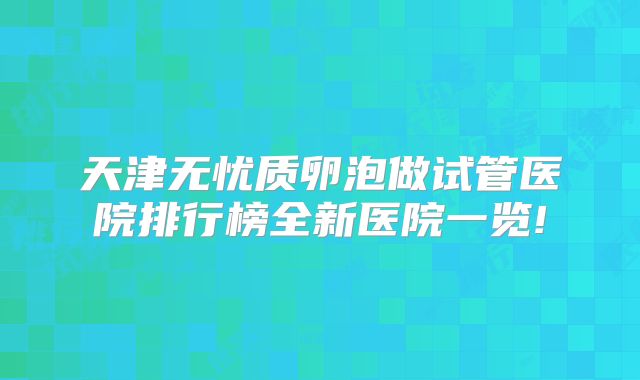 天津无忧质卵泡做试管医院排行榜全新医院一览!