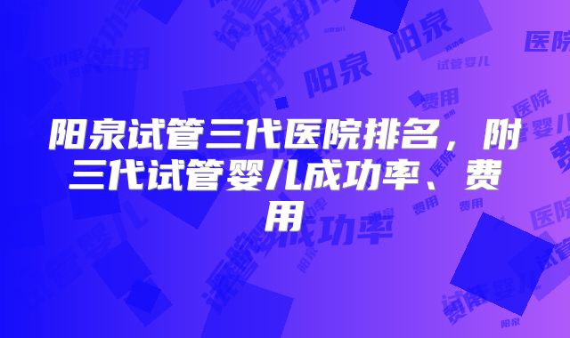 阳泉试管三代医院排名，附三代试管婴儿成功率、费用