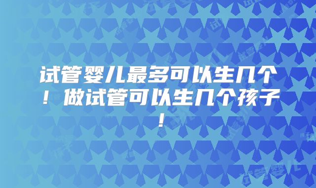 试管婴儿最多可以生几个！做试管可以生几个孩子！