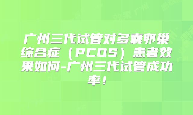 广州三代试管对多囊卵巢综合症（PCOS）患者效果如何-广州三代试管成功率！