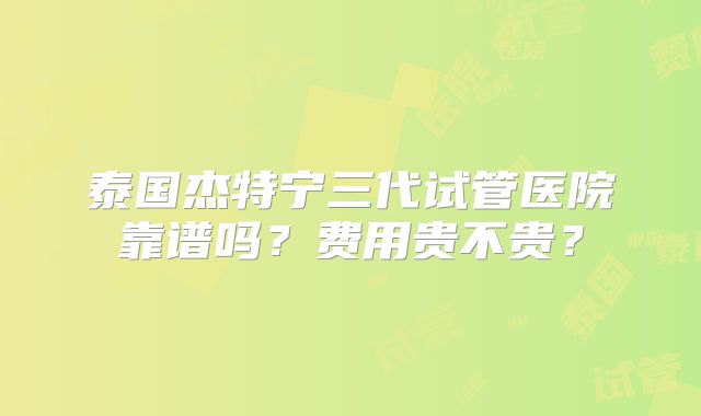 泰国杰特宁三代试管医院靠谱吗？费用贵不贵？
