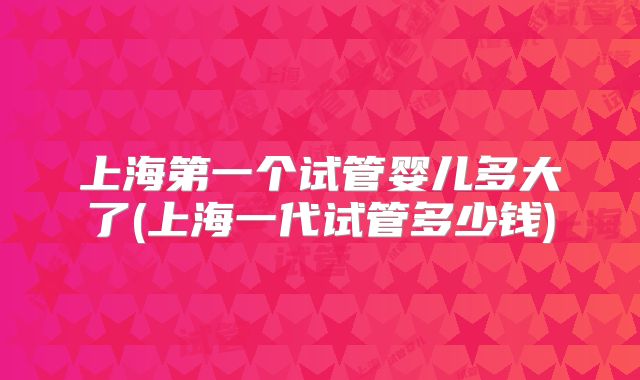 上海第一个试管婴儿多大了(上海一代试管多少钱)