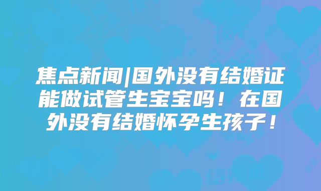 焦点新闻|国外没有结婚证能做试管生宝宝吗！在国外没有结婚怀孕生孩子！