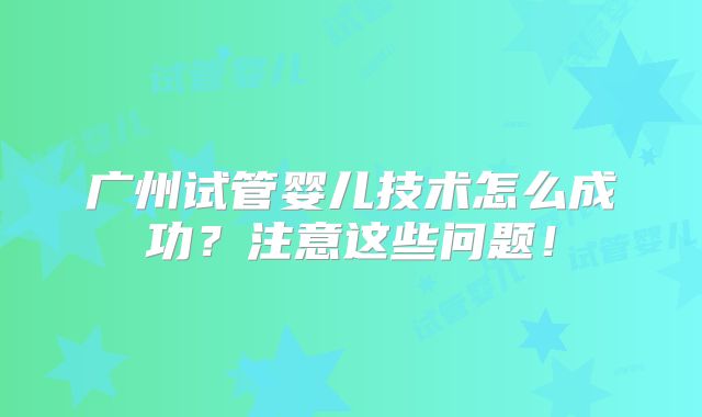 广州试管婴儿技术怎么成功？注意这些问题！