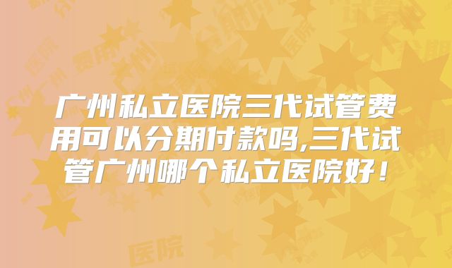 广州私立医院三代试管费用可以分期付款吗,三代试管广州哪个私立医院好！